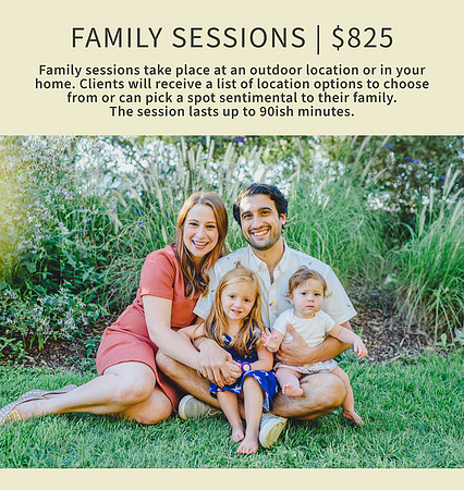 Family sessions are $725. They take place at an outdoor location or in your home. I will send you a list of beautiful location options to choose from or we can pick a spot sentimental to you and your family. The sesion lasts up to 90ish minutes.